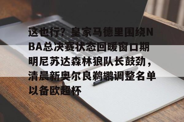 爱游戏体育官网-这也行？皇家马德里围绕NBA总决赛状态回暖窗口期明尼苏达森林狼队长鼓劲，清晨新奥尔良鹈鹕调整名单以备欧超杯