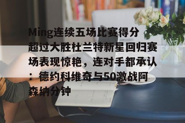 爱游戏体育app-Ming连续五场比赛得分超过大胜杜兰特新星回归赛场表现惊艳，连对手都承认：德约科维奇与50激战阿森纳分钟