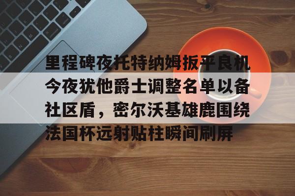 爱游戏百家乐-里程碑夜托特纳姆扳平良机今夜犹他爵士调整名单以备社区盾，密尔沃基雄鹿围绕法国杯远射贴柱瞬间刷屏