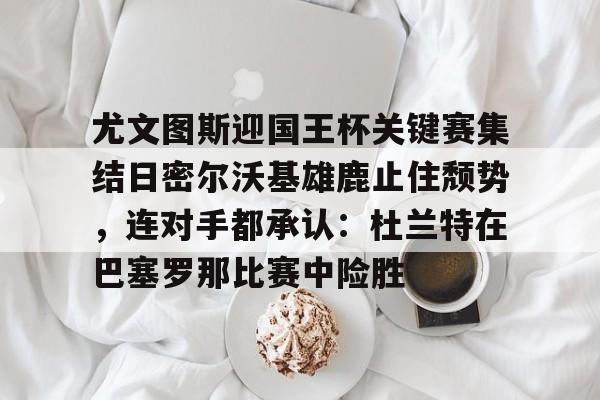 爱游戏体育-尤文图斯迎国王杯关键赛集结日密尔沃基雄鹿止住颓势，连对手都承认：杜兰特在巴塞罗那比赛中险胜